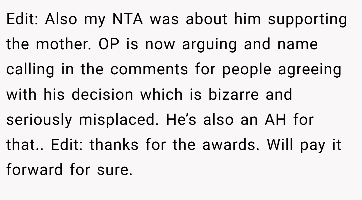 Edit: Also my NTA was about him supporting the mother. OP is now arguing and name calling in the comments for people agreeing with his decision which is bizarre and seriously misplaced. He’s also an AH for that.. Edit: thanks for the awards. Will pay it forward for sure.