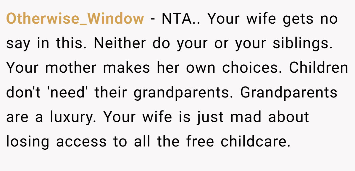 Otherwise_Window − NTA.. Your wife gets no say in this. Neither do your or your siblings. Your mother makes her own choices. Children don't 'need' their grandparents. Grandparents are a luxury. Your wife is just mad about losing access to all the free childcare.