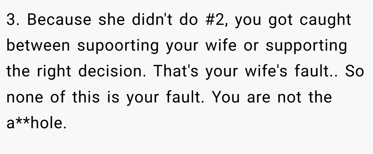 3. Because she didn't do #2, you got caught between supoorting your wife or supporting the right decision. That's your wife's fault.. So none of this is your fault. You are not the a**hole.