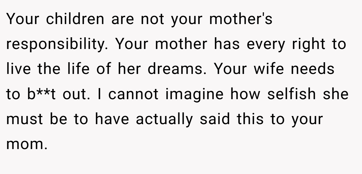 Your children are not your mother's responsibility. Your mother has every right to live the life of her dreams. Your wife needs to b**t out. I cannot imagine how selfish she must be to have actually said this to your mom.