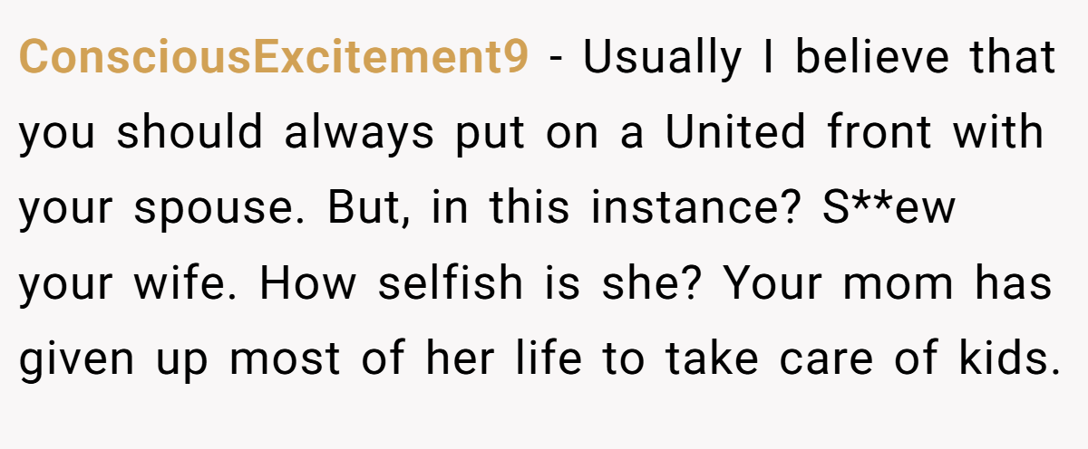 ConsciousExcitement9 − Usually I believe that you should always put on a United front with your spouse. But, in this instance? S**ew your wife. How selfish is she? Your mom has given up most of her life to take care of kids.