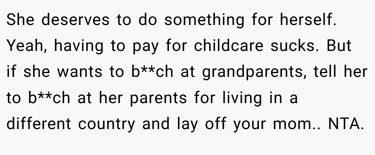 She deserves to do something for herself. Yeah, having to pay for childcare sucks. But if she wants to b**ch at grandparents, tell her to b**ch at her parents for living in a different country and lay off your mom.. NTA.