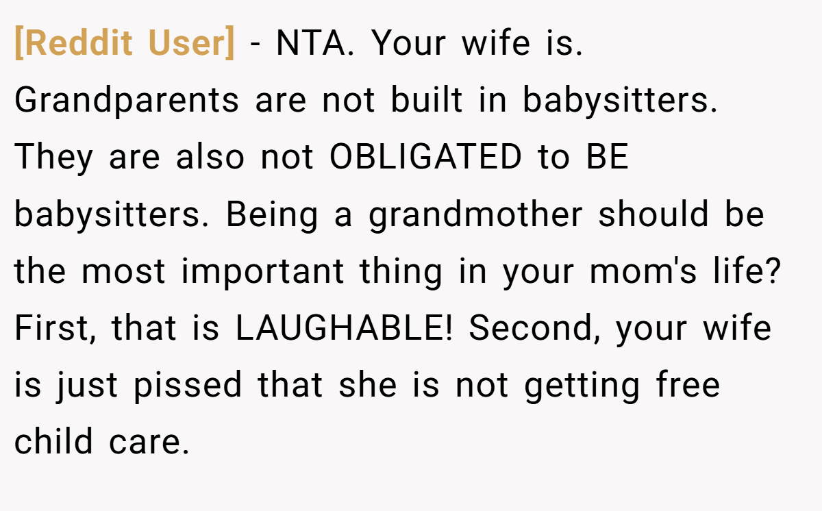 [Reddit User] − NTA. Your wife is. Grandparents are not built in babysitters. They are also not OBLIGATED to BE babysitters. Being a grandmother should be the most important thing in your mom's life? First, that is LAUGHABLE! Second, your wife is just pissed that she is not getting free child care.