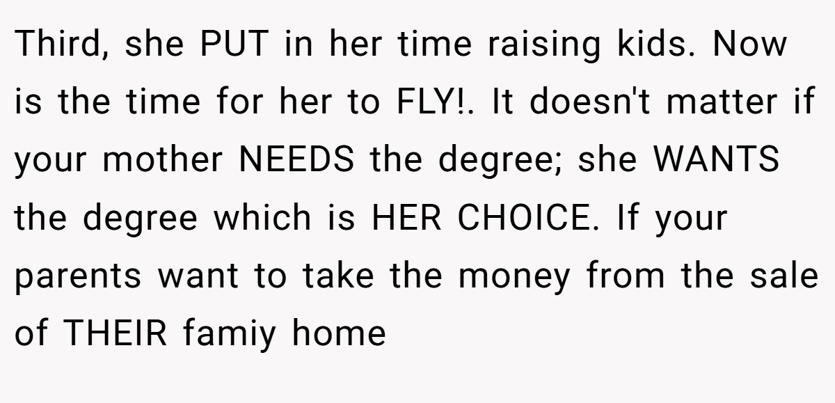 Third, she PUT in her time raising kids. Now is the time for her to FLY!. It doesn't matter if your mother NEEDS the degree; she WANTS the degree which is HER CHOICE. If your parents want to take the money from the sale of THEIR famiy home