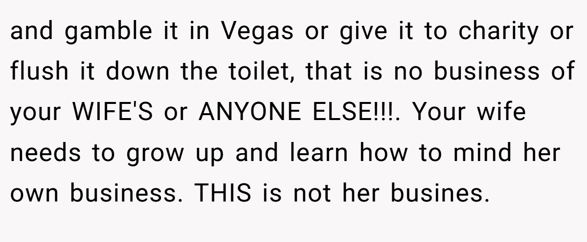 and gamble it in Vegas or give it to charity or flush it down the toilet, that is no business of your WIFE'S or ANYONE ELSE!!!. Your wife needs to grow up and learn how to mind her own business. THIS is not her busines.