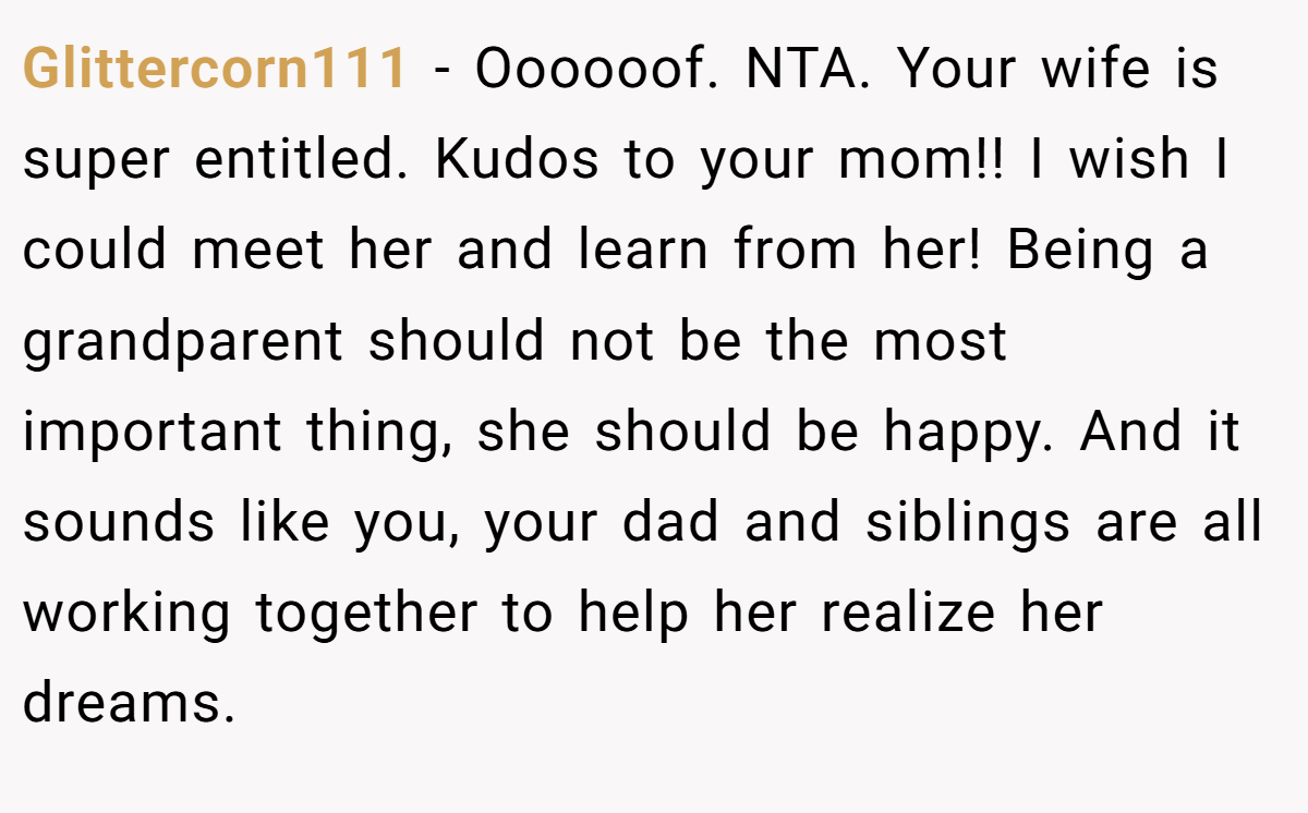 Glittercorn111 − Oooooof. NTA. Your wife is super entitled. Kudos to your mom!! I wish I could meet her and learn from her! Being a grandparent should not be the most important thing, she should be happy. And it sounds like you, your dad and siblings are all working together to help her realize her dreams.