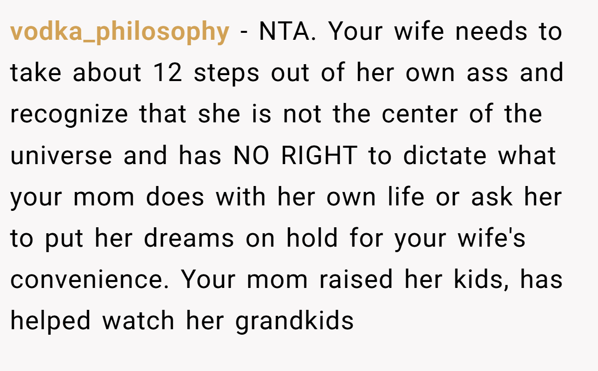 vodka_philosophy − NTA. Your wife needs to take about 12 steps out of her own ass and recognize that she is not the center of the universe and has NO RIGHT to dictate what your mom does with her own life or ask her to put her dreams on hold for your wife's convenience. Your mom raised her kids, has helped watch her grandkids
