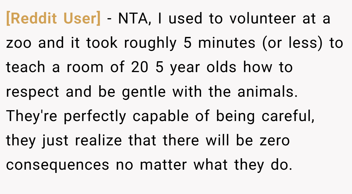 [Reddit User] − NTA, I used to volunteer at a zoo and it took roughly 5 minutes (or less) to teach a room of 20 5 year olds how to respect and be gentle with the animals. They're perfectly capable of being careful, they just realize that there will be zero consequences no matter what they do.