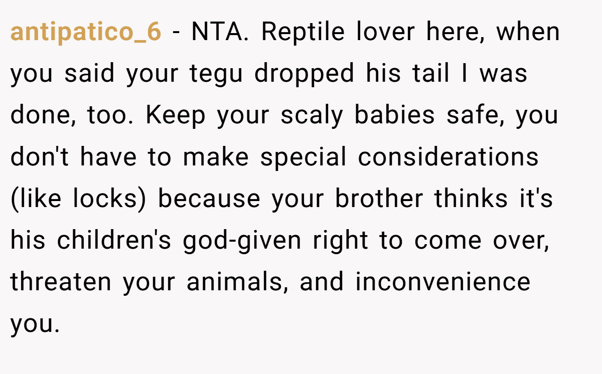 antipatico_6 − NTA. Reptile lover here, when you said your tegu dropped his tail I was done, too. Keep your scaly babies safe, you don't have to make special considerations (like locks) because your brother thinks it's his children's god-given right to come over, threaten your animals, and inconvenience you.