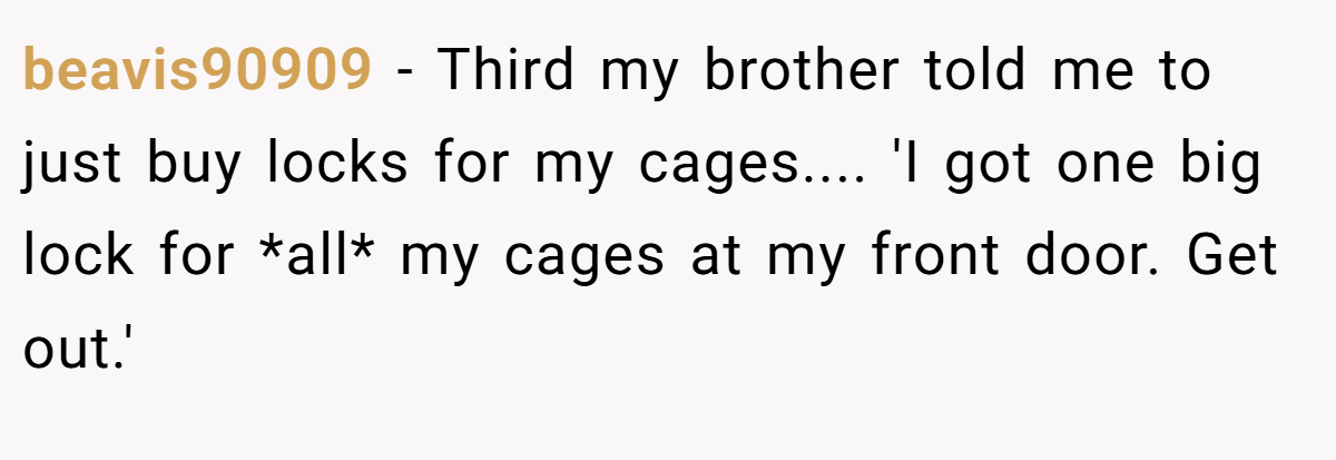 beavis90909 − Third my brother told me to just buy locks for my cages.... 'I got one big lock for *all* my cages at my front door. Get out.'