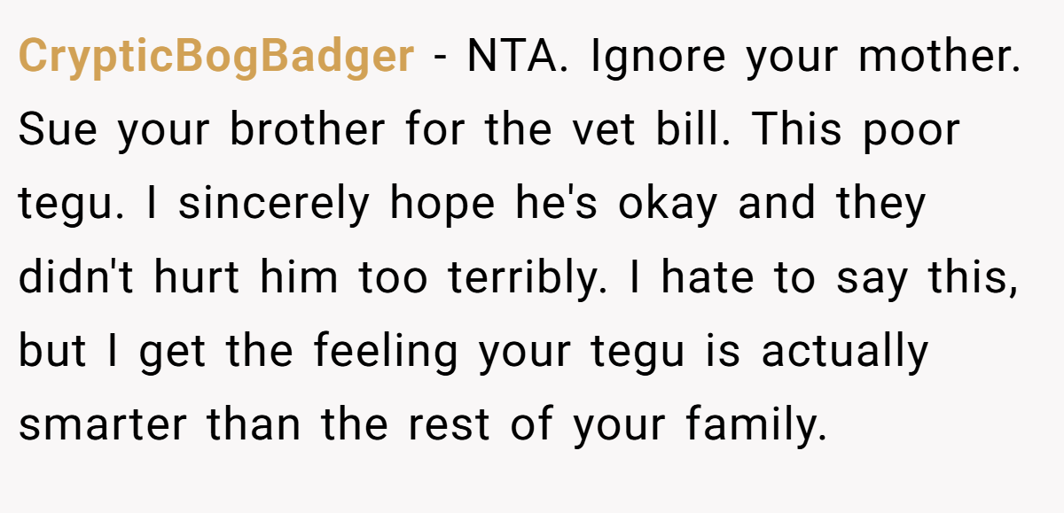 CrypticBogBadger − NTA. Ignore your mother. Sue your brother for the vet bill. This poor tegu. I sincerely hope he's okay and they didn't hurt him too terribly. I hate to say this, but I get the feeling your tegu is actually smarter than the rest of your family.
