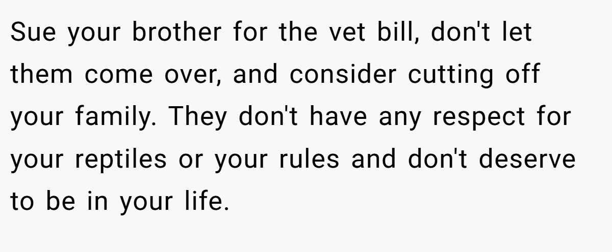 Sue your brother for the vet bill, don't let them come over, and consider cutting off your family. They don't have any respect for your reptiles or your rules and don't deserve to be in your life.