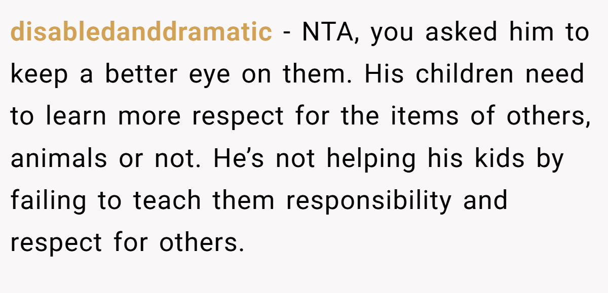 disabledanddramatic − NTA, you asked him to keep a better eye on them. His children need to learn more respect for the items of others, animals or not. He’s not helping his kids by failing to teach them responsibility and respect for others.