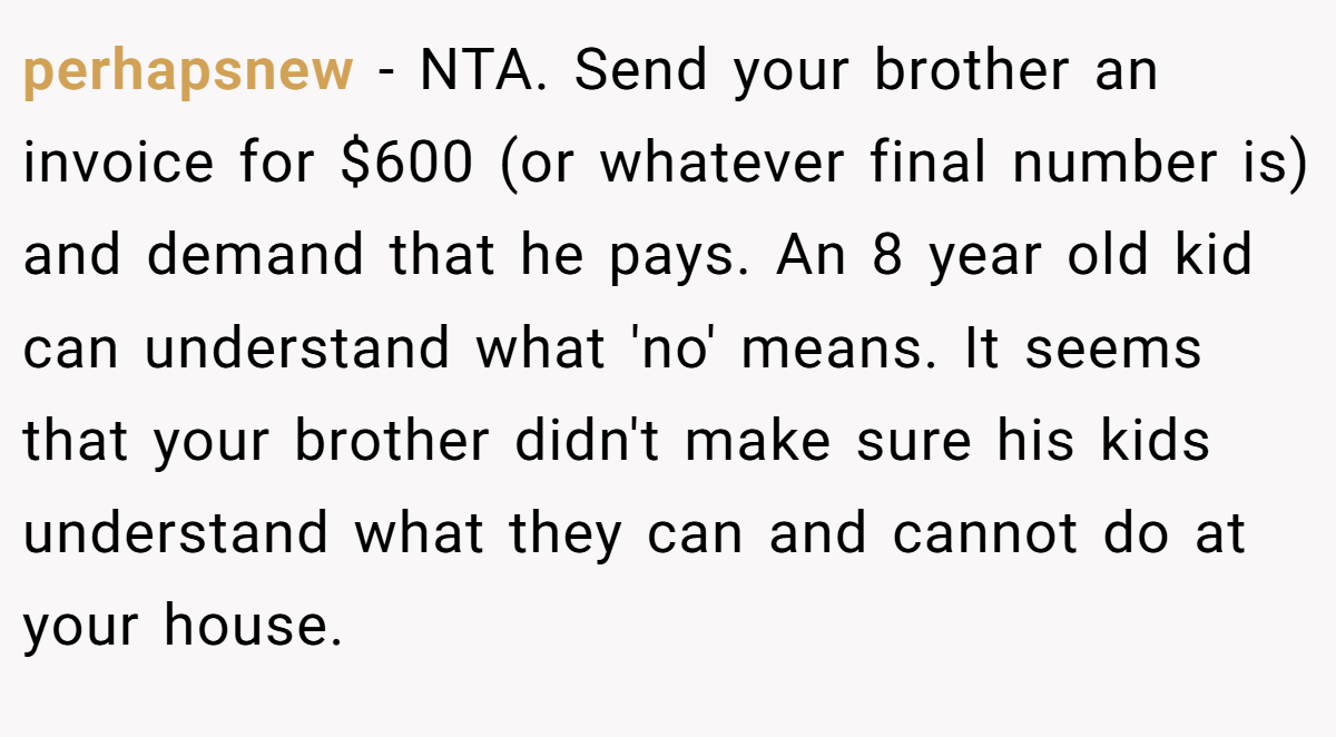 perhapsnew − NTA. Send your brother an invoice for $600 (or whatever final number is) and demand that he pays. An 8 year old kid can understand what 'no' means. It seems that your brother didn't make sure his kids understand what they can and cannot do at your house.