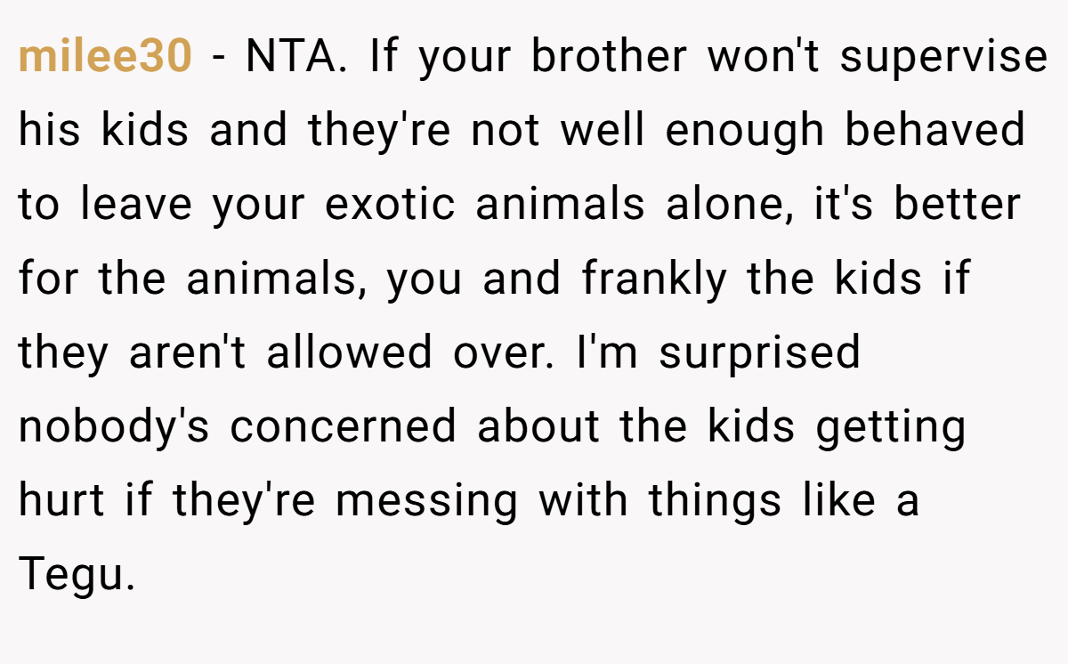 milee30 − NTA. If your brother won't supervise his kids and they're not well enough behaved to leave your exotic animals alone, it's better for the animals, you and frankly the kids if they aren't allowed over. I'm surprised nobody's concerned about the kids getting hurt if they're messing with things like a Tegu.
