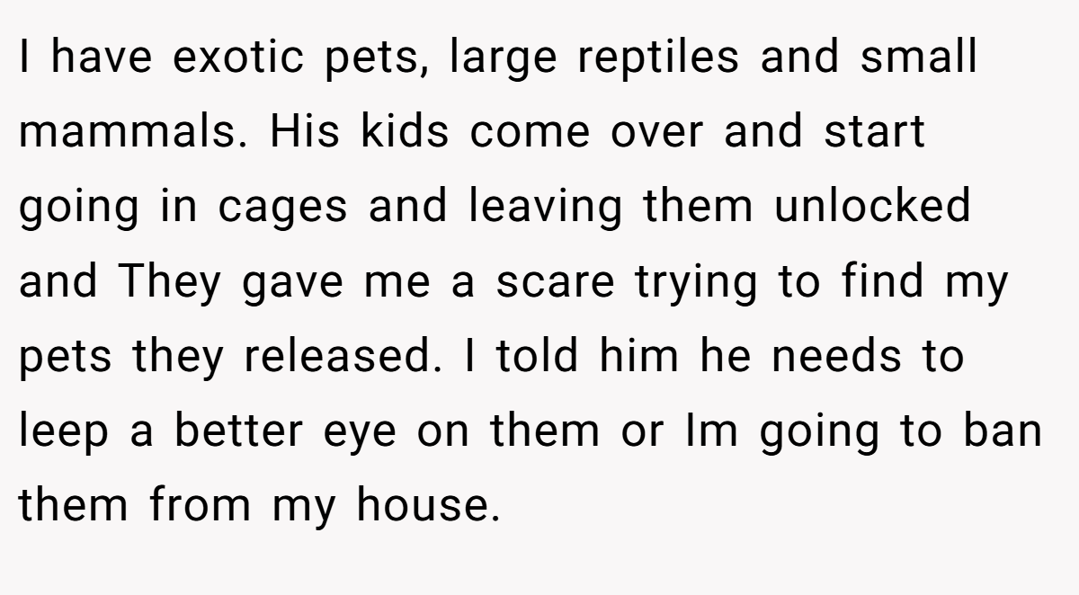 I have exotic pets, large reptiles and small mammals. His kids come over and start going in cages and leaving them unlocked and They gave me a scare trying to find my pets they released. I told him he needs to leep a better eye on them or Im going to ban them from my house.