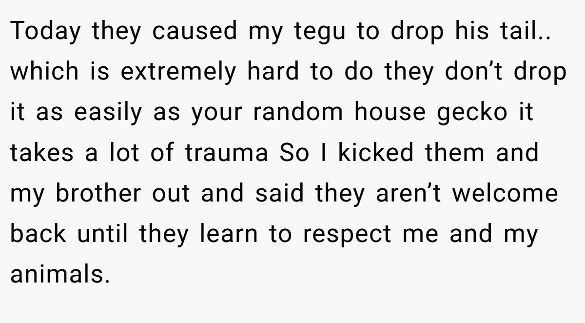 Today they caused my tegu to drop his tail.. which is extremely hard to do they don’t drop it as easily as your random house gecko it takes a lot of trauma So I kicked them and my brother out and said they aren’t welcome back until they learn to respect me and my animals.