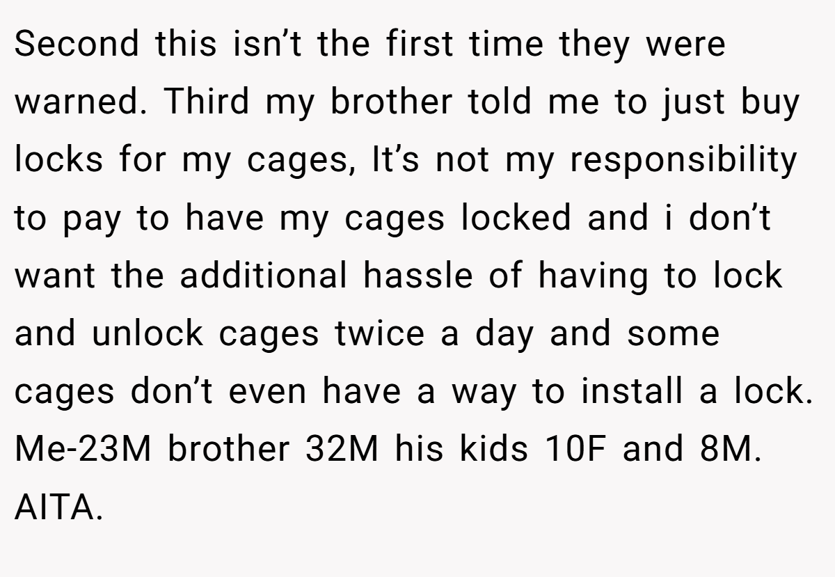 Second this isn’t the first time they were warned. Third my brother told me to just buy locks for my cages, It’s not my responsibility to pay to have my cages locked and i don’t want the additional hassle of having to lock and unlock cages twice a day and some cages don’t even have a way to install a lock. Me-23M brother 32M his kids 10F and 8M. AITA.