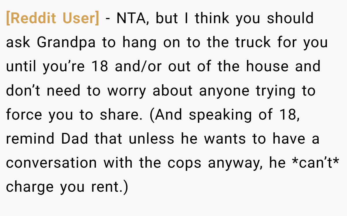 [Reddit User] − NTA, but I think you should ask Grandpa to hang on to the truck for you until you’re 18 and/or out of the house and don’t need to worry about anyone trying to force you to share. (And speaking of 18, remind Dad that unless he wants to have a conversation with the cops anyway, he *can’t* charge you rent.)