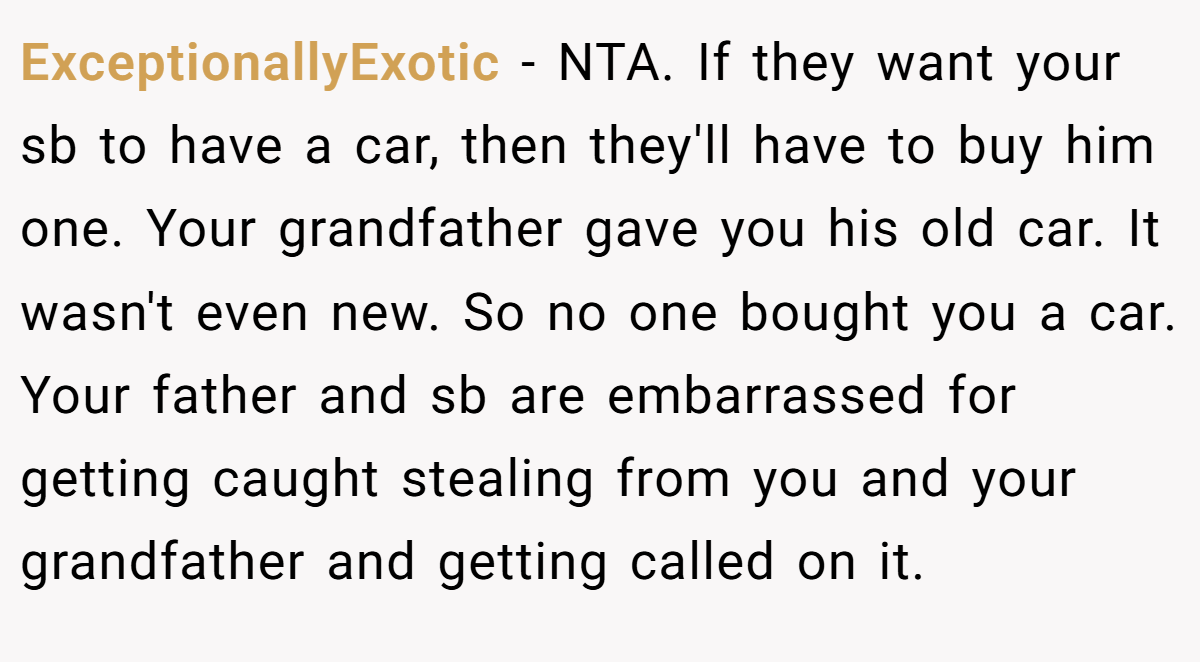 ExceptionallyExotic − NTA. If they want your sb to have a car, then they'll have to buy him one. Your grandfather gave you his old car. It wasn't even new. So no one bought you a car. Your father and sb are embarrassed for getting caught stealing from you and your grandfather and getting called on it.