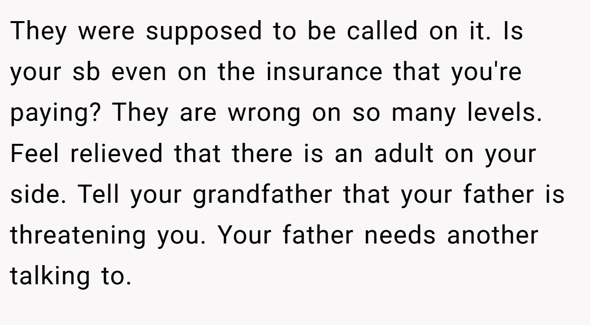 They were supposed to be called on it. Is your sb even on the insurance that you're paying? They are wrong on so many levels. Feel relieved that there is an adult on your side. Tell your grandfather that your father is threatening you. Your father needs another talking to.
