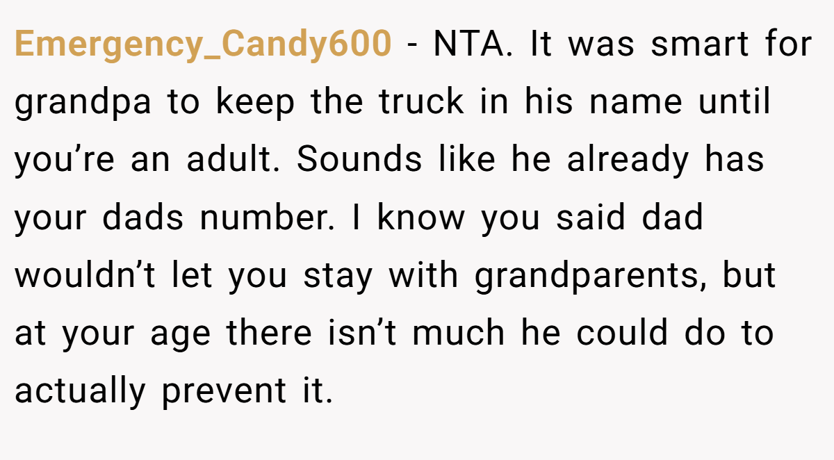 Emergency_Candy600 − NTA. It was smart for grandpa to keep the truck in his name until you’re an adult. Sounds like he already has your dads number. I know you said dad wouldn’t let you stay with grandparents, but at your age there isn’t much he could do to actually prevent it.