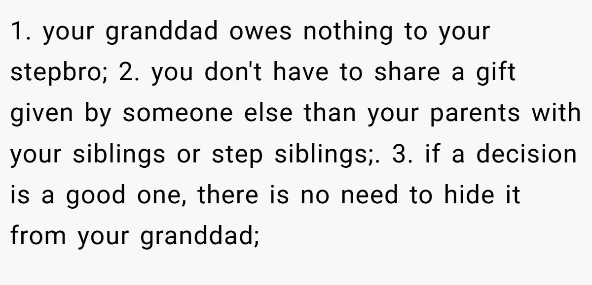 1. your granddad owes nothing to your stepbro; 2. you don't have to share a gift given by someone else than your parents with your siblings or step siblings;. 3. if a decision is a good one, there is no need to hide it from your granddad;