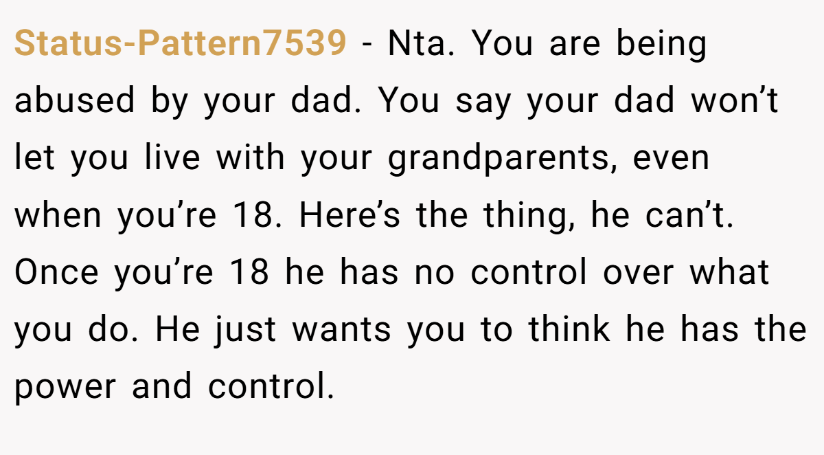 Status-Pattern7539 − Nta. You are being abused by your dad. You say your dad won’t let you live with your grandparents, even when you’re 18. Here’s the thing, he can’t. Once you’re 18 he has no control over what you do. He just wants you to think he has the power and control.