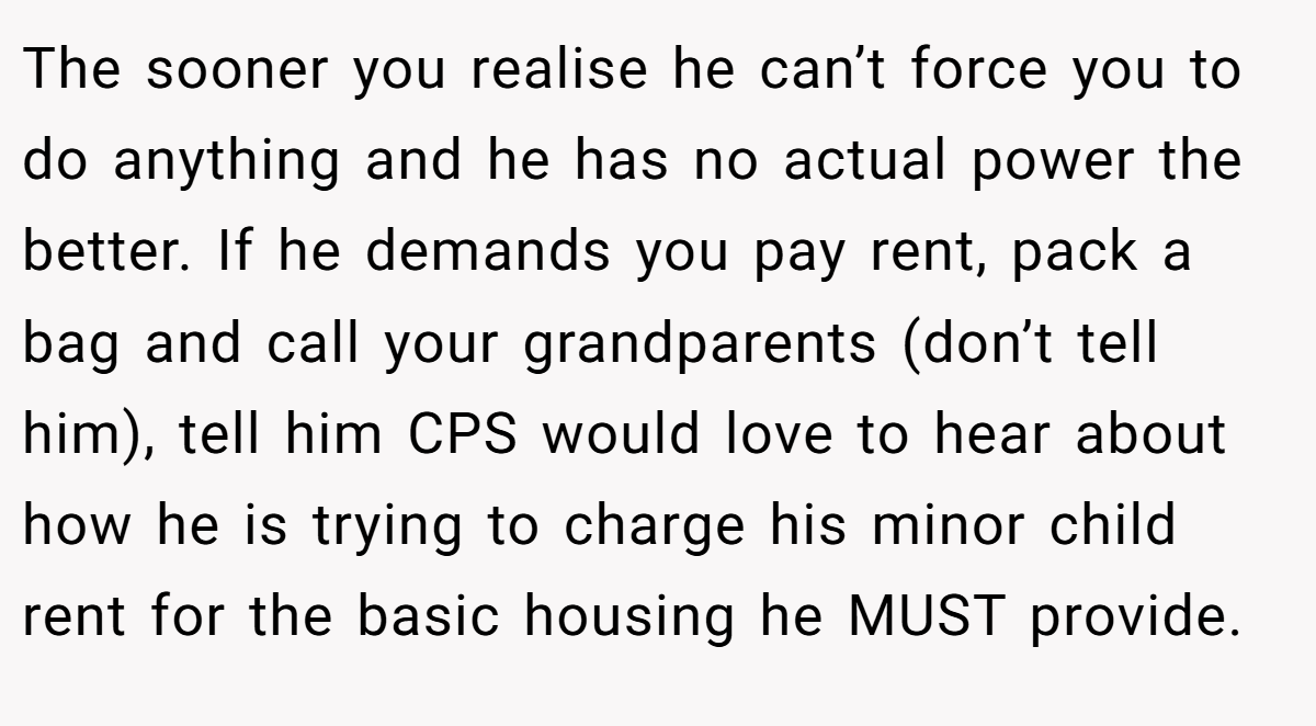 The sooner you realise he can’t force you to do anything and he has no actual power the better. If he demands you pay rent, pack a bag and call your grandparents (don’t tell him), tell him CPS would love to hear about how he is trying to charge his minor child rent for the basic housing he MUST provide.