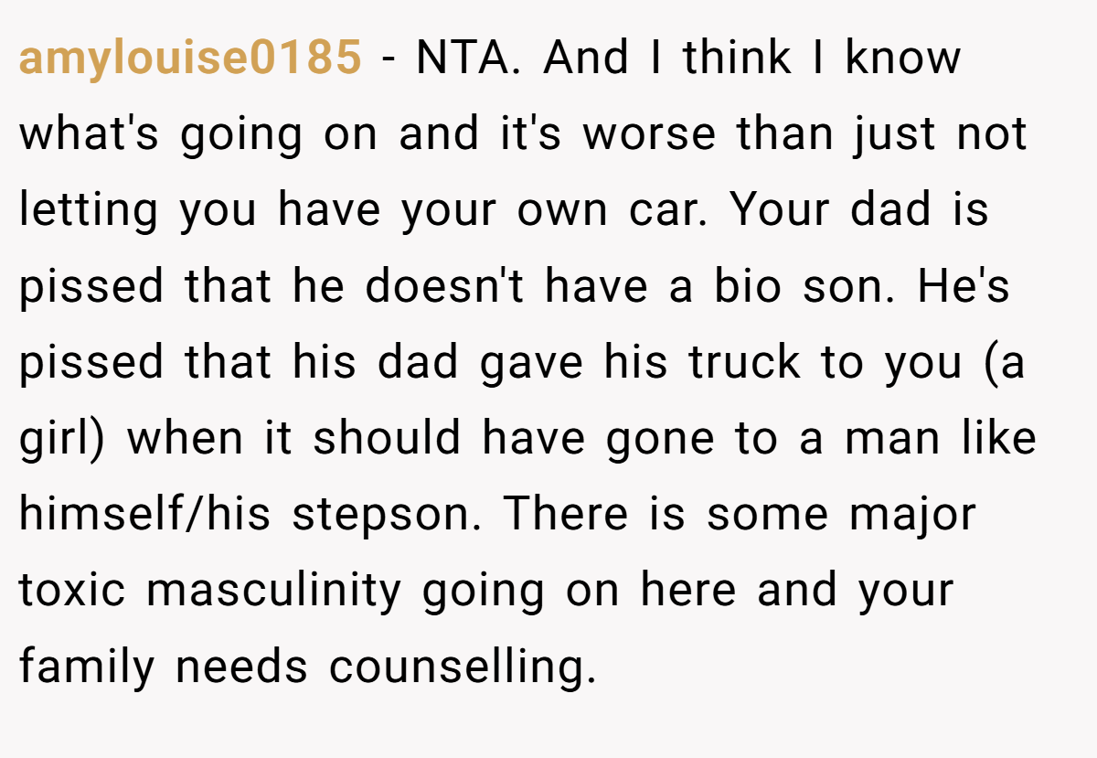 amylouise0185 − NTA. And I think I know what's going on and it's worse than just not letting you have your own car. Your dad is pissed that he doesn't have a bio son. He's pissed that his dad gave his truck to you (a girl) when it should have gone to a man like himself/his stepson. There is some major toxic masculinity going on here and your family needs counselling.