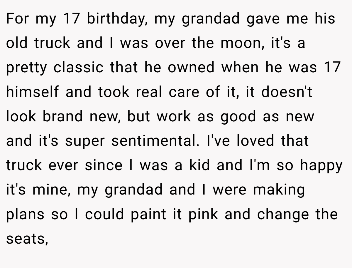 For my 17 birthday, my grandad gave me his old truck and I was over the moon, it's a pretty classic that he owned when he was 17 himself and took real care of it, it doesn't look brand new, but work as good as new and it's super sentimental. I've loved that truck ever since I was a kid and I'm so happy it's mine, my grandad and I were making plans so I could paint it pink and change the seats,