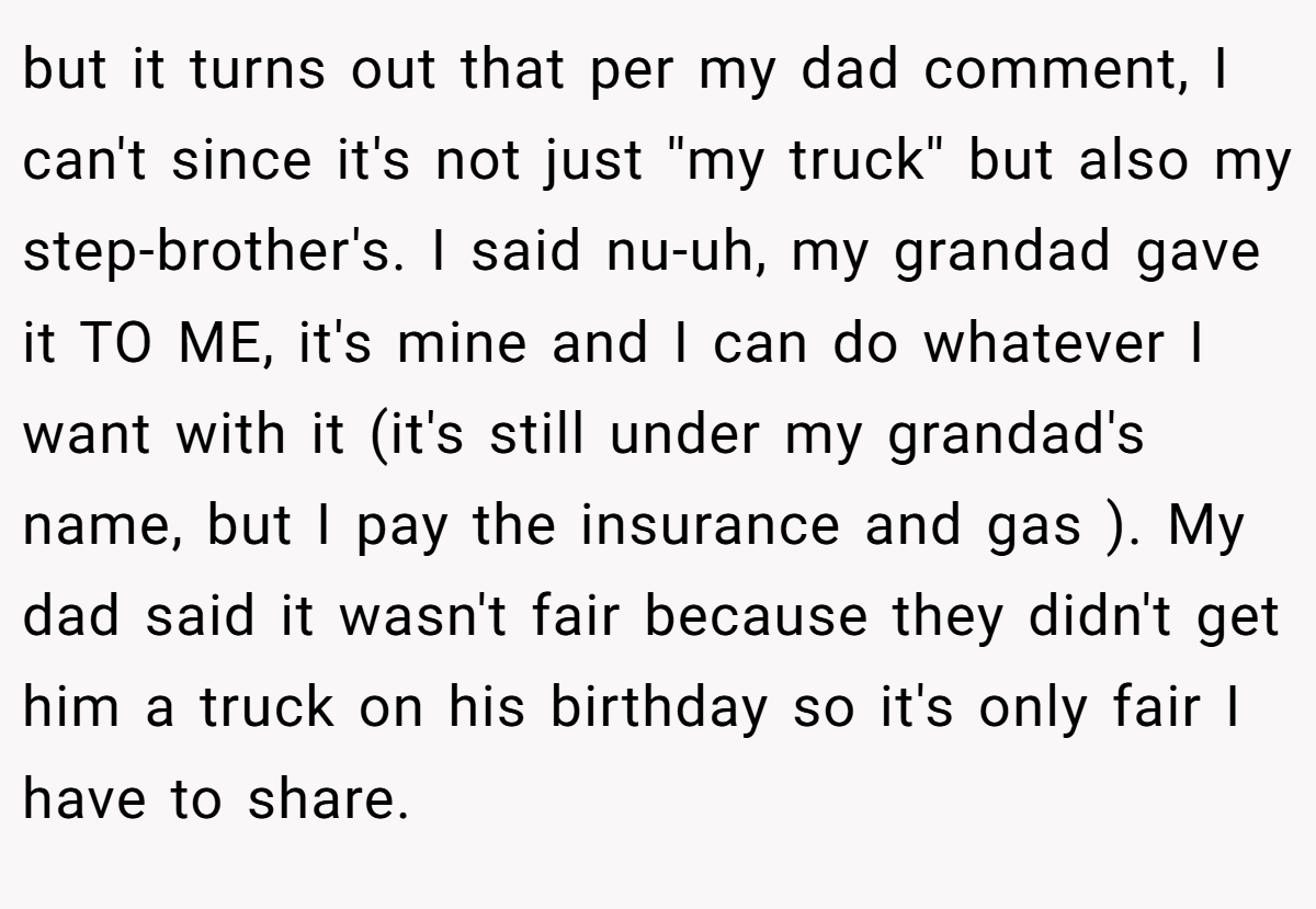 but it turns out that per my dad comment, I can't since it's not just ''my truck'' but also my step-brother's. I said nu-uh, my grandad gave it TO ME, it's mine and I can do whatever I want with it (it's still under my grandad's name, but I pay the insurance and gas ). My dad said it wasn't fair because they didn't get him a truck on his birthday so it's only fair I have to share.