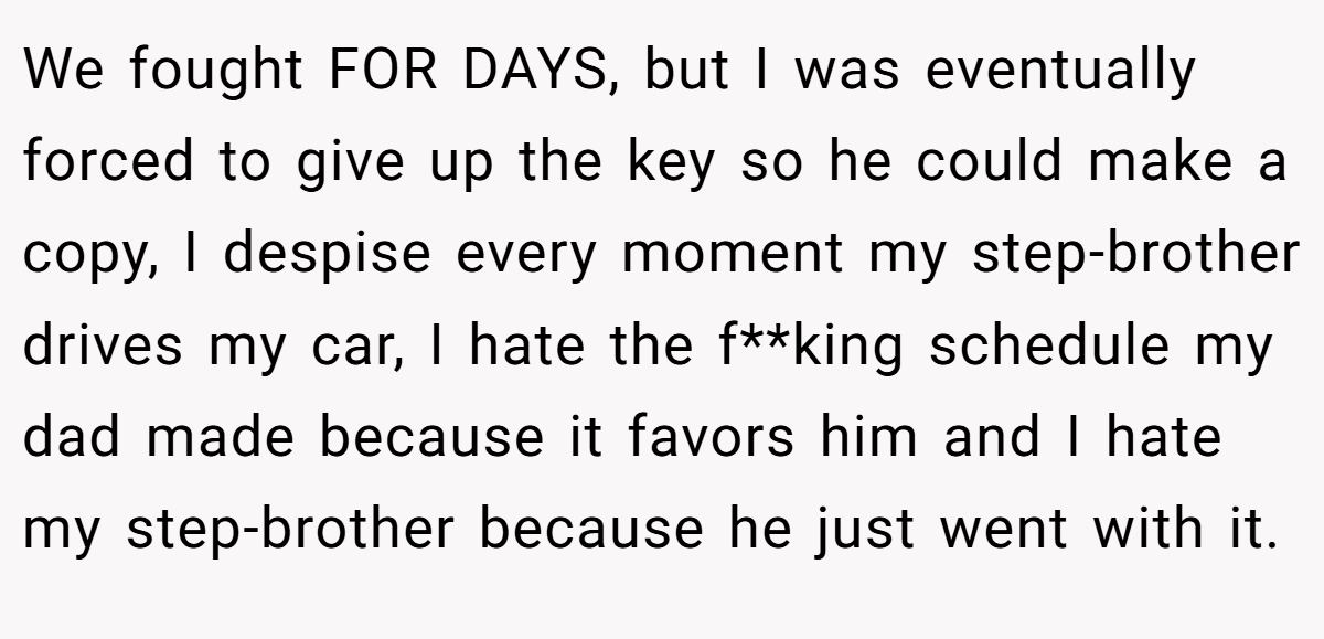 We fought FOR DAYS, but I was eventually forced to give up the key so he could make a copy, I despise every moment my step-brother drives my car, I hate the f**king schedule my dad made because it favors him and I hate my step-brother because he just went with it.