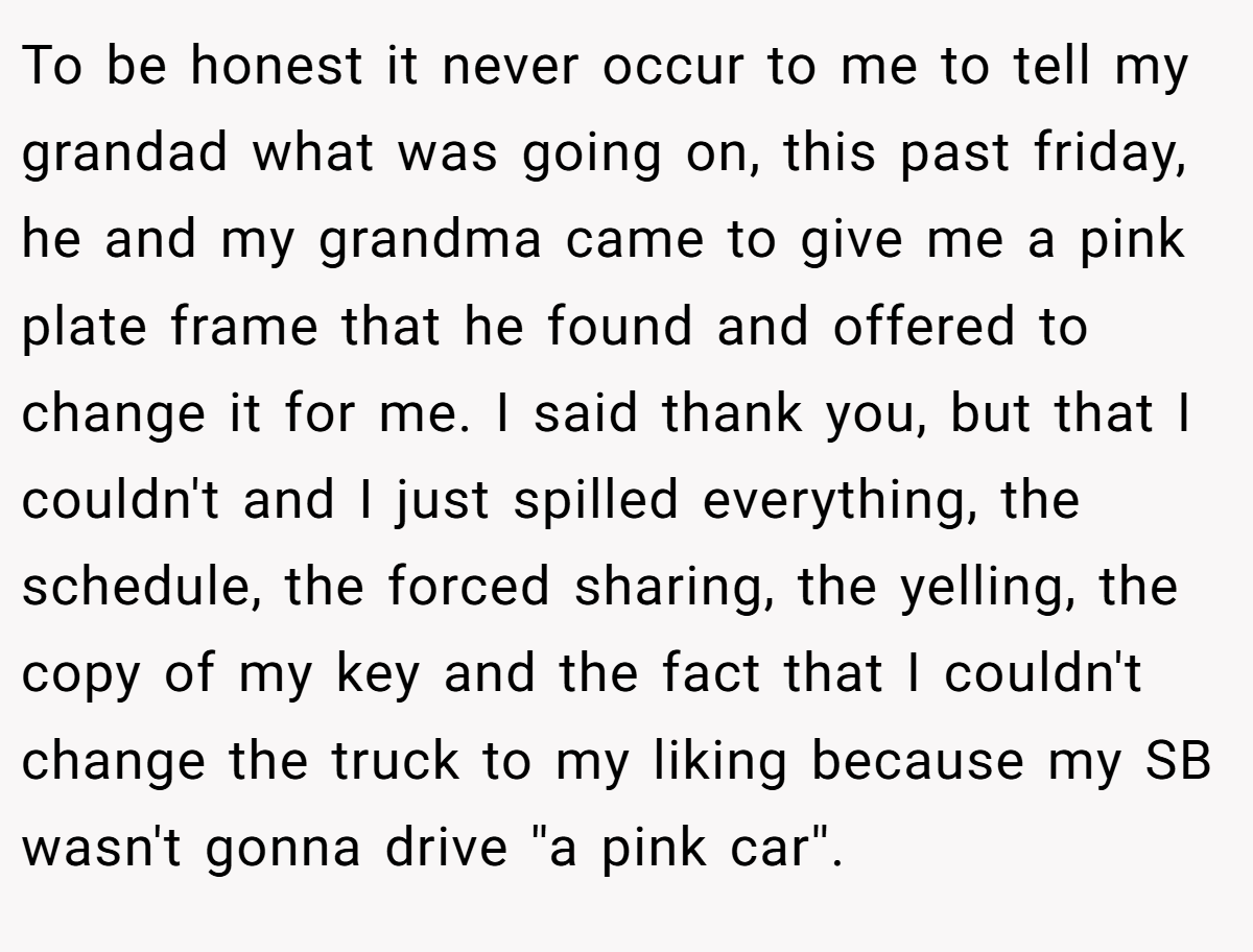 To be honest it never occur to me to tell my grandad what was going on, this past friday, he and my grandma came to give me a pink plate frame that he found and offered to change it for me. I said thank you, but that I couldn't and I just spilled everything, the schedule, the forced sharing, the yelling, the copy of my key and the fact that I couldn't change the truck to my liking because my SB wasn't gonna drive ''a pink car''.