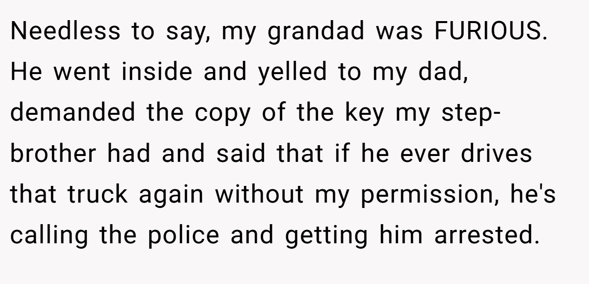 Needless to say, my grandad was FURIOUS. He went inside and yelled to my dad, demanded the copy of the key my step-brother had and said that if he ever drives that truck again without my permission, he's calling the police and getting him arrested.