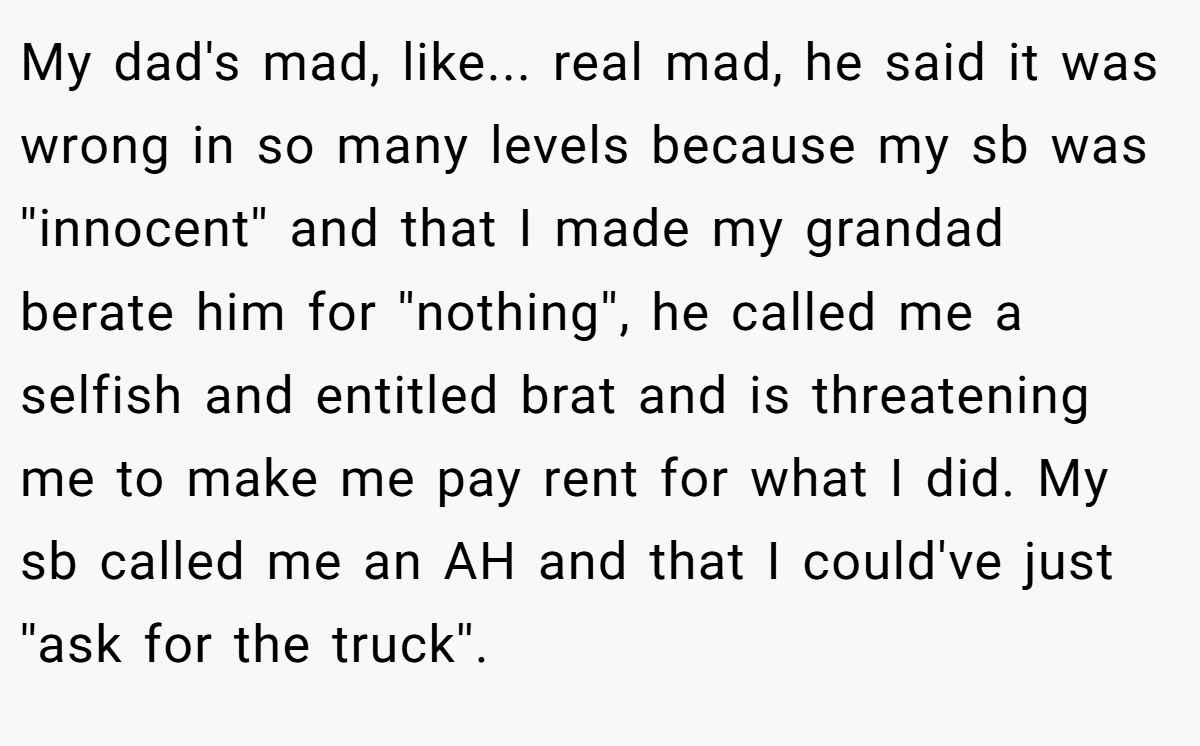 My dad's mad, like... real mad, he said it was wrong in so many levels because my sb was ''innocent'' and that I made my grandad berate him for ''nothing'', he called me a selfish and entitled brat and is threatening me to make me pay rent for what I did. My sb called me an AH and that I could've just ''ask for the truck''.