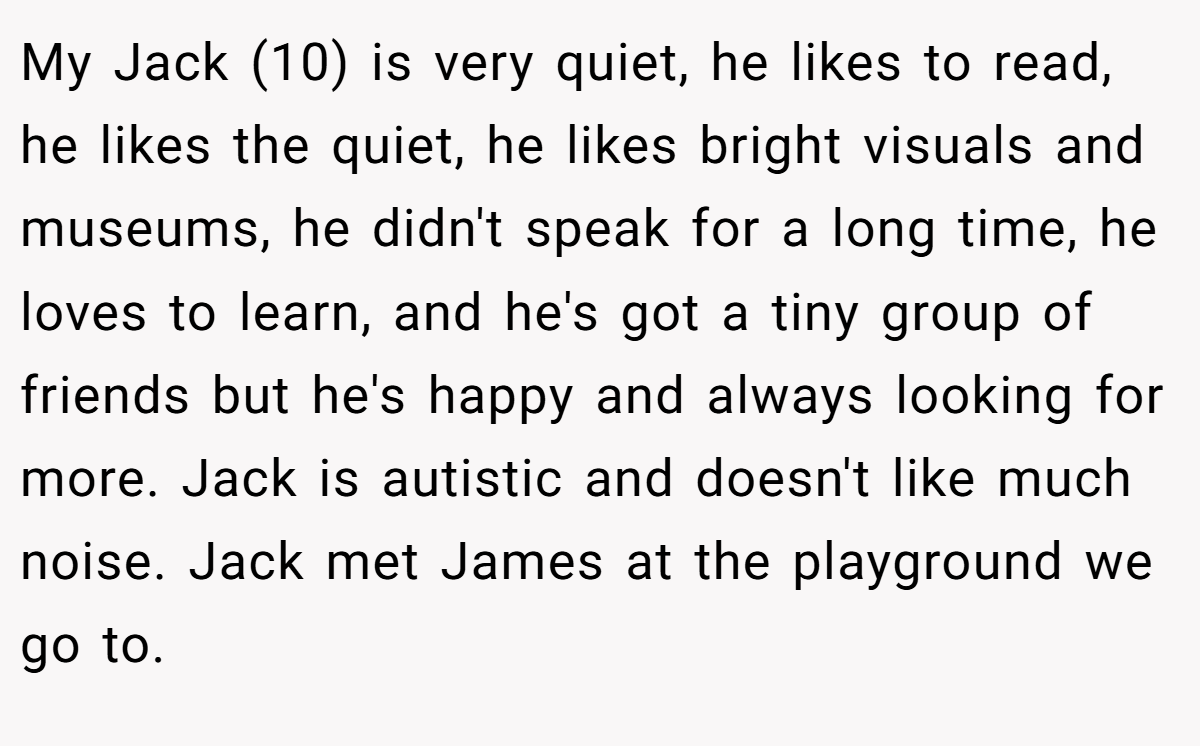 My Jack (10) is very quiet, he likes to read, he likes the quiet, he likes bright visuals and museums, he didn't speak for a long time, he loves to learn, and he's got a tiny group of friends but he's happy and always looking for more. Jack is autistic and doesn't like much noise. Jack met James at the playground we go to.
