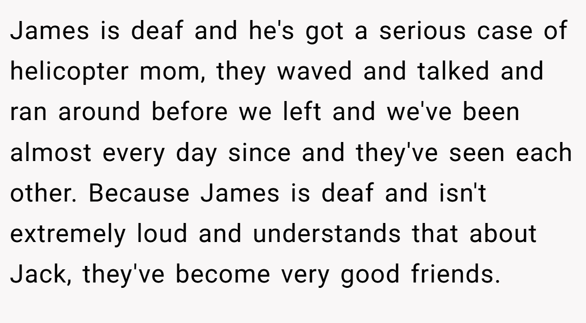 James is deaf and he's got a serious case of helicopter mom, they waved and talked and ran around before we left and we've been almost every day since and they've seen each other. Because James is deaf and isn't extremely loud and understands that about Jack, they've become very good friends.