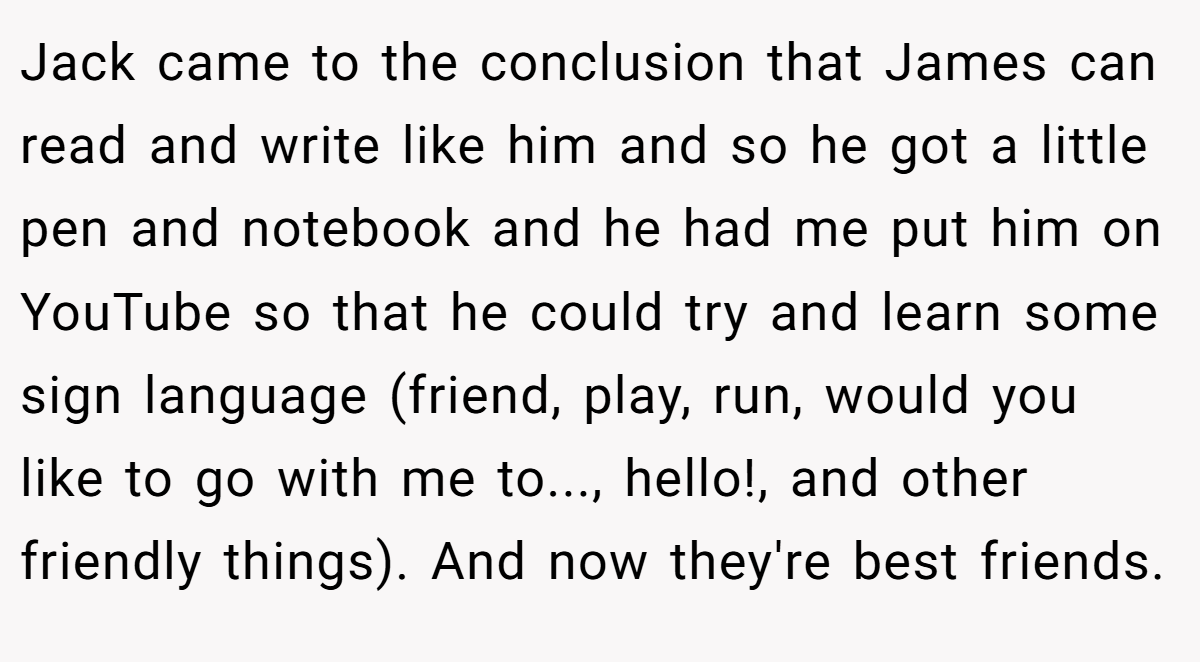 Jack came to the conclusion that James can read and write like him and so he got a little pen and notebook and he had me put him on YouTube so that he could try and learn some sign language (friend, play, run, would you like to go with me to..., hello!, and other friendly things). And now they're best friends.