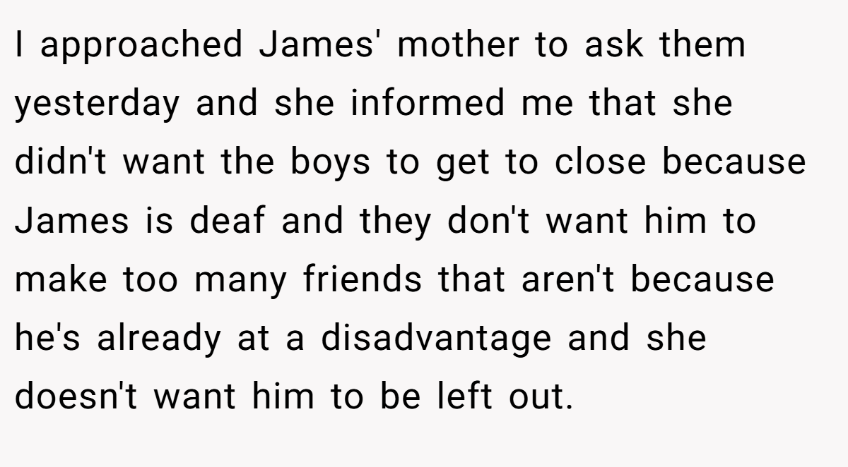 I approached James' mother to ask them yesterday and she informed me that she didn't want the boys to get to close because James is deaf and they don't want him to make too many friends that aren't because he's already at a disadvantage and she doesn't want him to be left out.