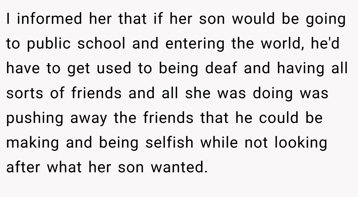 I informed her that if her son would be going to public school and entering the world, he'd have to get used to being deaf and having all sorts of friends and all she was doing was pushing away the friends that he could be making and being selfish while not looking after what her son wanted.