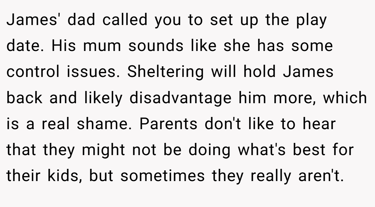 James' dad called you to set up the play date. His mum sounds like she has some control issues. Sheltering will hold James back and likely disadvantage him more, which is a real shame. Parents don't like to hear that they might not be doing what's best for their kids, but sometimes they really aren't.