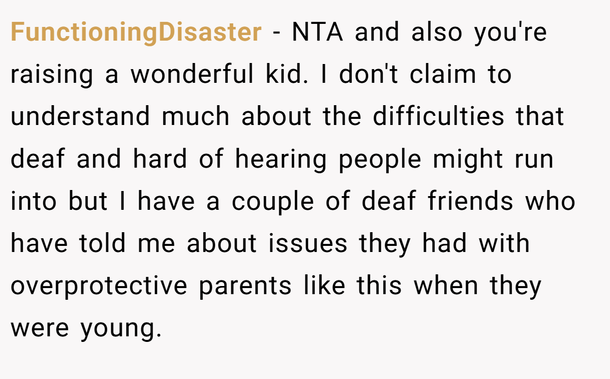 FunctioningDisaster − NTA and also you're raising a wonderful kid. I don't claim to understand much about the difficulties that deaf and hard of hearing people might run into but I have a couple of deaf friends who have told me about issues they had with overprotective parents like this when they were young.