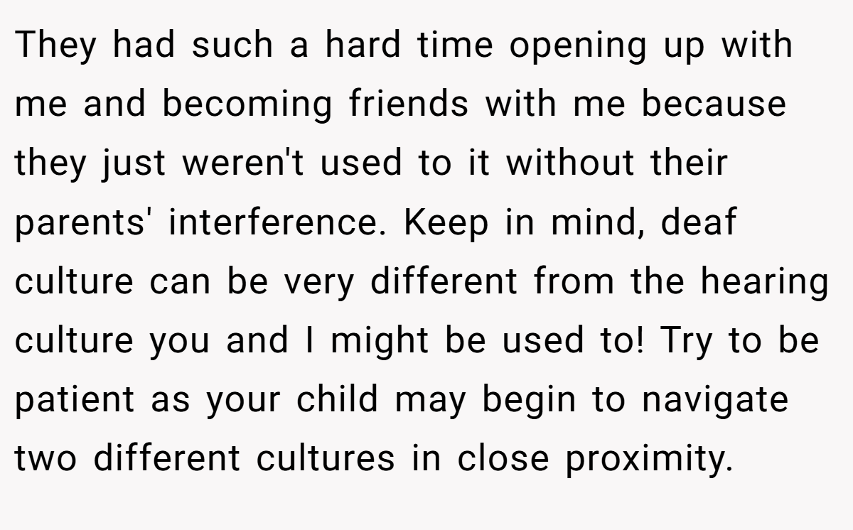 They had such a hard time opening up with me and becoming friends with me because they just weren't used to it without their parents' interference. Keep in mind, deaf culture can be very different from the hearing culture you and I might be used to! Try to be patient as your child may begin to navigate two different cultures in close proximity.