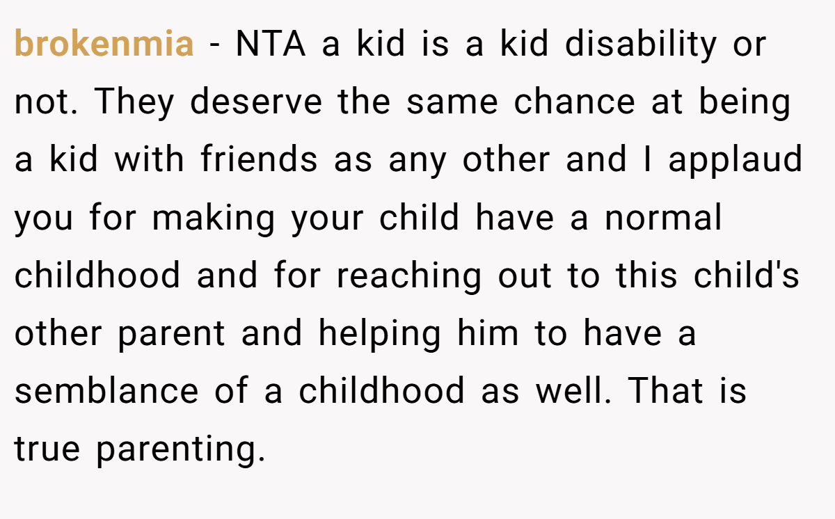 brokenmia − NTA a kid is a kid disability or not. They deserve the same chance at being a kid with friends as any other and I applaud you for making your child have a normal childhood and for reaching out to this child's other parent and helping him to have a semblance of a childhood as well. That is true parenting.