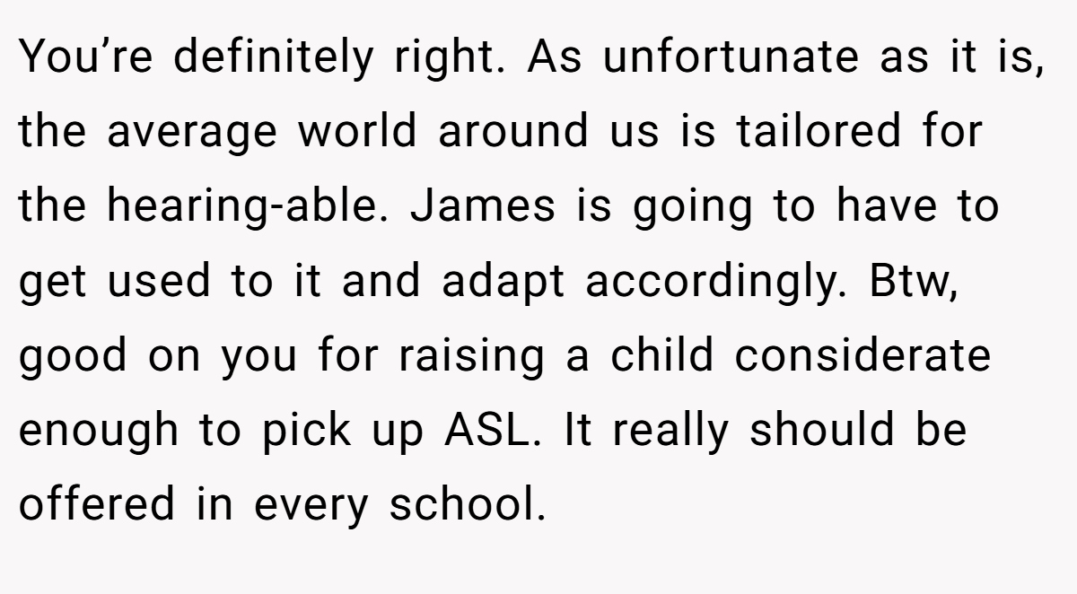 You’re definitely right. As unfortunate as it is, the average world around us is tailored for the hearing-able. James is going to have to get used to it and adapt accordingly. Btw, good on you for raising a child considerate enough to pick up ASL. It really should be offered in every school.