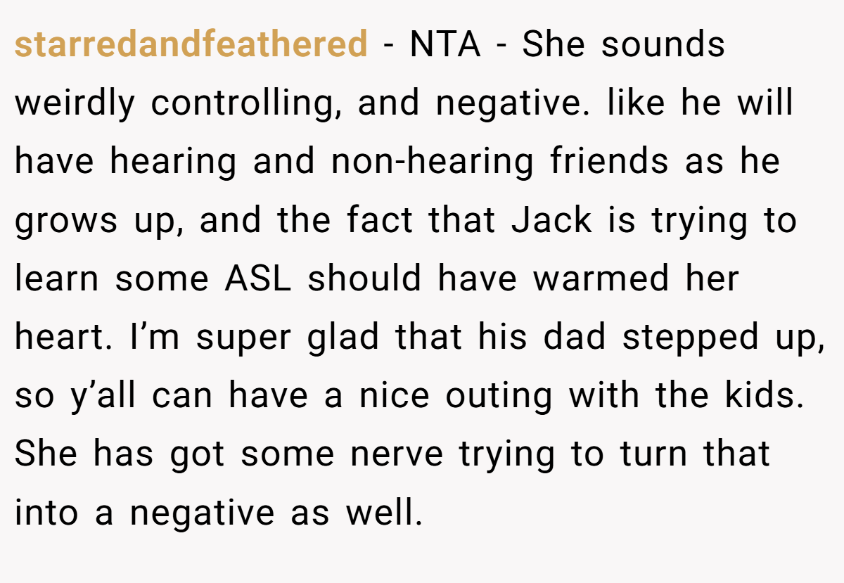starredandfeathered − NTA - She sounds weirdly controlling, and negative. like he will have hearing and non-hearing friends as he grows up, and the fact that Jack is trying to learn some ASL should have warmed her heart. I’m super glad that his dad stepped up, so y’all can have a nice outing with the kids. She has got some nerve trying to turn that into a negative as well.