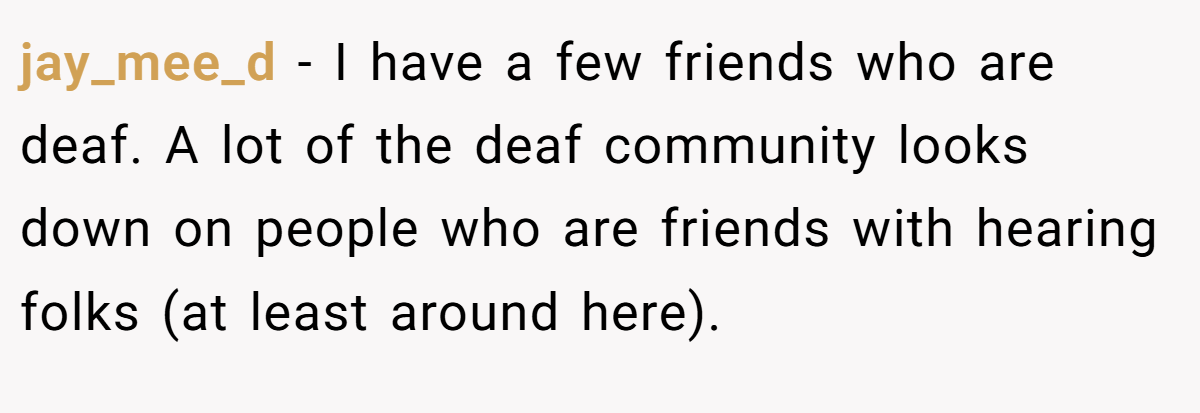jay_mee_d − I have a few friends who are deaf. A lot of the deaf community looks down on people who are friends with hearing folks (at least around here).