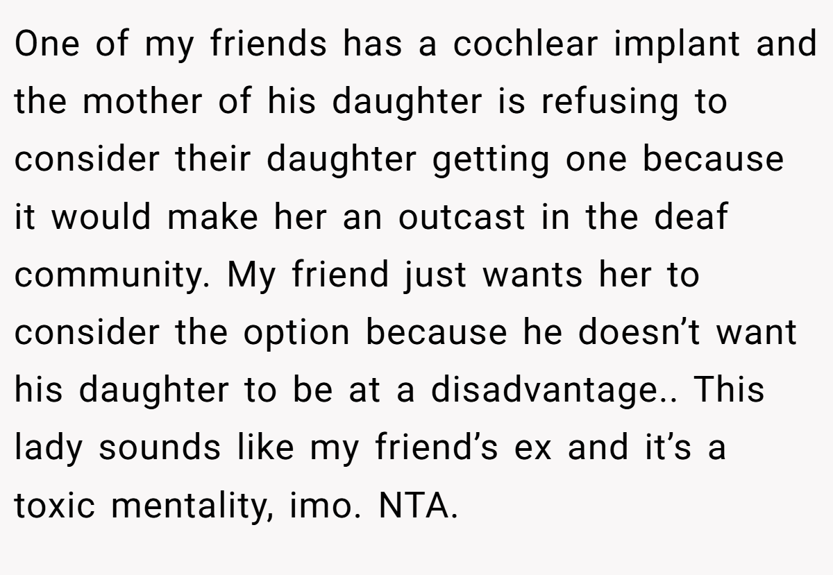 One of my friends has a cochlear implant and the mother of his daughter is refusing to consider their daughter getting one because it would make her an outcast in the deaf community. My friend just wants her to consider the option because he doesn’t want his daughter to be at a disadvantage.. This lady sounds like my friend’s ex and it’s a toxic mentality, imo. NTA.