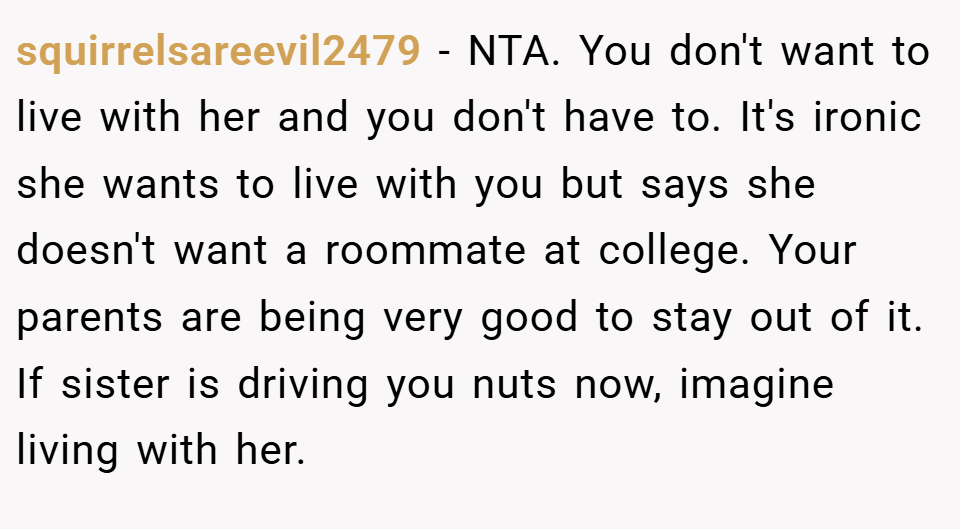 squirrelsareevil2479 − NTA. You don't want to live with her and you don't have to. It's ironic she wants to live with you but says she doesn't want a roommate at college. Your parents are being very good to stay out of it. If sister is driving you nuts now, imagine living with her.